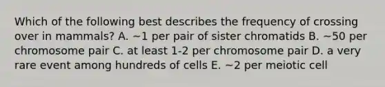 Which of the following best describes the frequency of crossing over in mammals? A. ~1 per pair of sister chromatids B. ~50 per chromosome pair C. at least 1-2 per chromosome pair D. a very rare event among hundreds of cells E. ~2 per meiotic cell