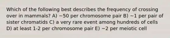 Which of the following best describes the frequency of crossing over in mammals? A) ~50 per chromosome pair B) ~1 per pair of sister chromatids C) a very rare event among hundreds of cells D) at least 1-2 per chromosome pair E) ~2 per meiotic cell