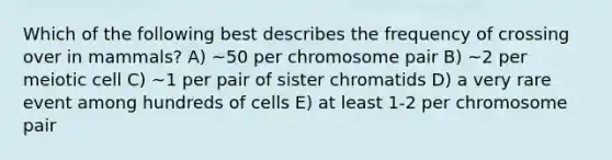 Which of the following best describes the frequency of crossing over in mammals? A) ~50 per chromosome pair B) ~2 per meiotic cell C) ~1 per pair of sister chromatids D) a very rare event among hundreds of cells E) at least 1-2 per chromosome pair