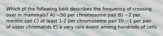 Which of the following best describes the frequency of crossing over in mammals? A) ~50 per chromosome pair B) ~2 per meiotic cell C) at least 1-2 per chromosome pair D) ~1 per pair of sister chromatids E) a very rare event among hundreds of cells