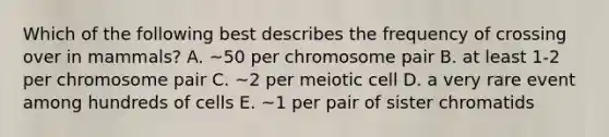 Which of the following best describes the frequency of crossing over in mammals? A. ~50 per chromosome pair B. at least 1-2 per chromosome pair C. ~2 per meiotic cell D. a very rare event among hundreds of cells E. ~1 per pair of sister chromatids