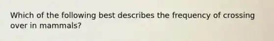 Which of the following best describes the frequency of crossing over in mammals?