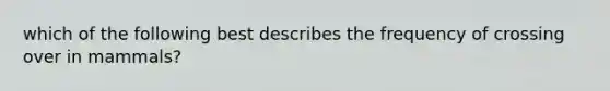 which of the following best describes the frequency of crossing over in mammals?