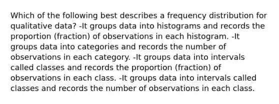 Which of the following best describes a frequency distribution for qualitative data? -It groups data into histograms and records the proportion (fraction) of observations in each histogram. -It groups data into categories and records the number of observations in each category. -It groups data into intervals called classes and records the proportion (fraction) of observations in each class. -It groups data into intervals called classes and records the number of observations in each class.