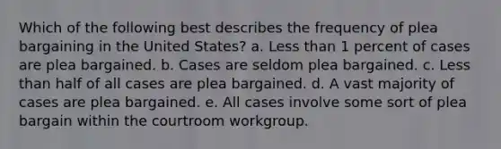 Which of the following best describes the frequency of plea bargaining in the United States? a. Less than 1 percent of cases are plea bargained. b. Cases are seldom plea bargained. c. Less than half of all cases are plea bargained. d. A vast majority of cases are plea bargained. e. All cases involve some sort of plea bargain within the courtroom workgroup.