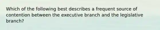 Which of the following best describes a frequent source of contention between <a href='https://www.questionai.com/knowledge/kBllUhZHhd-the-executive-branch' class='anchor-knowledge'>the executive branch</a> and the legislative branch?