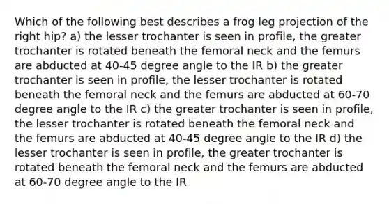 Which of the following best describes a frog leg projection of the right hip? a) the lesser trochanter is seen in profile, the greater trochanter is rotated beneath the femoral neck and the femurs are abducted at 40-45 degree angle to the IR b) the greater trochanter is seen in profile, the lesser trochanter is rotated beneath the femoral neck and the femurs are abducted at 60-70 degree angle to the IR c) the greater trochanter is seen in profile, the lesser trochanter is rotated beneath the femoral neck and the femurs are abducted at 40-45 degree angle to the IR d) the lesser trochanter is seen in profile, the greater trochanter is rotated beneath the femoral neck and the femurs are abducted at 60-70 degree angle to the IR