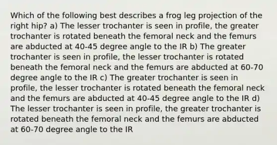 Which of the following best describes a frog leg projection of the right hip? a) The lesser trochanter is seen in profile, the greater trochanter is rotated beneath the femoral neck and the femurs are abducted at 40-<a href='https://www.questionai.com/knowledge/kjoh3LclkI-45-degree-angle' class='anchor-knowledge'>45 degree angle</a> to the IR b) The greater trochanter is seen in profile, the lesser trochanter is rotated beneath the femoral neck and the femurs are abducted at 60-70 degree angle to the IR c) The greater trochanter is seen in profile, the lesser trochanter is rotated beneath the femoral neck and the femurs are abducted at 40-45 degree angle to the IR d) The lesser trochanter is seen in profile, the greater trochanter is rotated beneath the femoral neck and the femurs are abducted at 60-70 degree angle to the IR