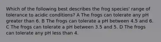 Which of the following best describes the frog species' range of tolerance to acidic conditions? A The frogs can tolerate any pH <a href='https://www.questionai.com/knowledge/ktgHnBD4o3-greater-than' class='anchor-knowledge'>greater than</a> 6. B The frogs can tolerate a pH between 4.5 and 6. C The frogs can tolerate a pH between 3.5 and 5. D The frogs can tolerate any pH <a href='https://www.questionai.com/knowledge/k7BtlYpAMX-less-than' class='anchor-knowledge'>less than</a> 4.