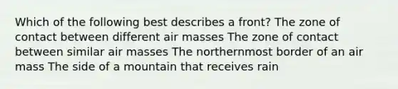 Which of the following best describes a front? The zone of contact between different air masses The zone of contact between similar air masses The northernmost border of an air mass The side of a mountain that receives rain