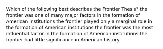 Which of the following best describes the Frontier Thesis? the frontier was one of many major factors in the formation of American institutions the frontier played only a marginal role in the formation of American institutions the frontier was the most influential factor in the formation of American institutions the frontier had little significance in American history