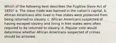 Which of the following best describes the Fugitive Slave Act of 1850? a. The slave trade was banned in the nation's capital. b. African Americans who lived in free states were protected from being returned to slavery. c. African Americans suspected of having escaped slavery and living in free states were often required to be returned to slavery. d. Popular vote would determine whether African Americans suspected of crimes should be arrested.