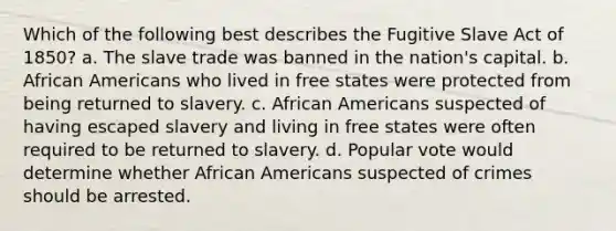 Which of the following best describes the Fugitive Slave Act of 1850? a. The slave trade was banned in the nation's capital. b. African Americans who lived in free states were protected from being returned to slavery. c. African Americans suspected of having escaped slavery and living in free states were often required to be returned to slavery. d. Popular vote would determine whether African Americans suspected of crimes should be arrested.