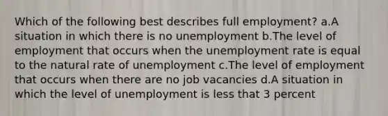 Which of the following best describes full employment? a.A situation in which there is no unemployment b.The level of employment that occurs when the <a href='https://www.questionai.com/knowledge/kh7PJ5HsOk-unemployment-rate' class='anchor-knowledge'>unemployment rate</a> is equal to the natural rate of unemployment c.The level of employment that occurs when there are no job vacancies d.A situation in which the level of unemployment is less that 3 percent