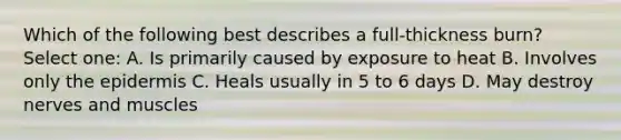 Which of the following best describes a full-thickness burn? Select one: A. Is primarily caused by exposure to heat B. Involves only the epidermis C. Heals usually in 5 to 6 days D. May destroy nerves and muscles