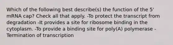 Which of the following best describe(s) the function of the 5' mRNA cap? Check all that apply. -To protect the transcript from degradation -It provides a site for ribosome binding in the cytoplasm. -To provide a binding site for poly(A) polymerase -Termination of transcription