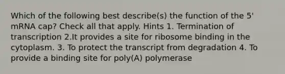 Which of the following best describe(s) the function of the 5' mRNA cap? Check all that apply. Hints 1. Termination of transcription 2.It provides a site for ribosome binding in the cytoplasm. 3. To protect the transcript from degradation 4. To provide a binding site for poly(A) polymerase