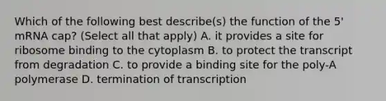 Which of the following best describe(s) the function of the 5' mRNA cap? (Select all that apply) A. it provides a site for ribosome binding to the cytoplasm B. to protect the transcript from degradation C. to provide a binding site for the poly-A polymerase D. termination of transcription