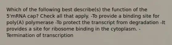 Which of the following best describe(s) the function of the 5'mRNA cap? Check all that apply. -To provide a binding site for poly(A) polymerase -To protect the transcript from degradation -It provides a site for ribosome binding in the cytoplasm. -Termination of transcription