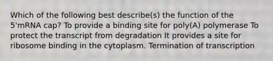 Which of the following best describe(s) the function of the 5'mRNA cap? To provide a binding site for poly(A) polymerase To protect the transcript from degradation It provides a site for ribosome binding in the cytoplasm. Termination of transcription