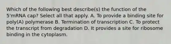 Which of the following best describe(s) the function of the 5'mRNA cap? Select all that apply. A. To provide a binding site for poly(A) polymerase B. Termination of transcription C. To protect the transcript from degradation D. It provides a site for ribosome binding in the cytoplasm.