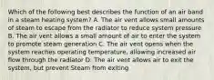 Which of the following best describes the function of an air band in a steam heating system? A. The air vent allows small amounts of steam to escape from the radiator to reduce system pressure B. The air vent allows a small amount of air to enter the system to promote steam generation C. The air vent opens when the system reaches operating temperature, allowing increased air flow through the radiator D. The air vent allows air to exit the system, but prevent Steam from exiting