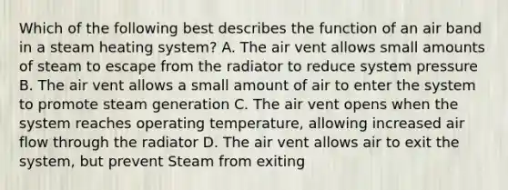 Which of the following best describes the function of an air band in a steam heating system? A. The air vent allows small amounts of steam to escape from the radiator to reduce system pressure B. The air vent allows a small amount of air to enter the system to promote steam generation C. The air vent opens when the system reaches operating temperature, allowing increased air flow through the radiator D. The air vent allows air to exit the system, but prevent Steam from exiting