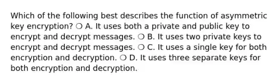 Which of the following best describes the function of asymmetric key encryption? ❍ A. It uses both a private and public key to encrypt and decrypt messages. ❍ B. It uses two private keys to encrypt and decrypt messages. ❍ C. It uses a single key for both encryption and decryption. ❍ D. It uses three separate keys for both encryption and decryption.