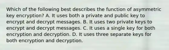 Which of the following best describes the function of asymmetric key encryption? A. It uses both a private and public key to encrypt and decrypt messages. B. It uses two private keys to encrypt and decrypt messages. C. It uses a single key for both encryption and decryption. D. It uses three separate keys for both encryption and decryption.