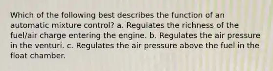 Which of the following best describes the function of an automatic mixture control? a. Regulates the richness of the fuel/air charge entering the engine. b. Regulates the air pressure in the venturi. c. Regulates the air pressure above the fuel in the float chamber.