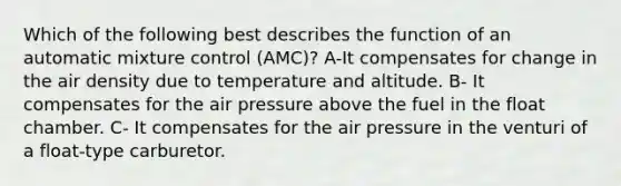 Which of the following best describes the function of an automatic mixture control (AMC)? A-It compensates for change in the air density due to temperature and altitude. B- It compensates for the air pressure above the fuel in the float chamber. C- It compensates for the air pressure in the venturi of a float-type carburetor.