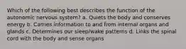 Which of the following best describes the function of the autonomic nervous system? a. Quiets the body and conserves energy b. Carries information to and from internal organs and glands c. Determines our sleep/wake patterns d. Links the spinal cord with the body and sense organs