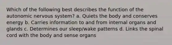 Which of the following best describes the function of the autonomic nervous system? a. Quiets the body and conserves energy b. Carries information to and from internal organs and glands c. Determines our sleep/wake patterns d. Links the spinal cord with the body and sense organs