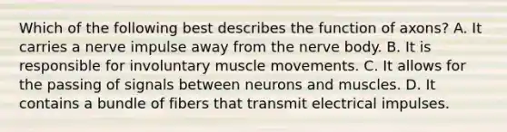 Which of the following best describes the function of axons? A. It carries a nerve impulse away from the nerve body. B. It is responsible for involuntary muscle movements. C. It allows for the passing of signals between neurons and muscles. D. It contains a bundle of fibers that transmit electrical impulses.