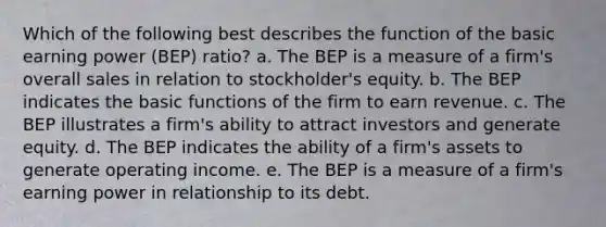 Which of the following best describes the function of the basic earning power (BEP) ratio? a. The BEP is a measure of a firm's overall sales in relation to stockholder's equity. b. The BEP indicates the basic functions of the firm to earn revenue. c. The BEP illustrates a firm's ability to attract investors and generate equity. d. The BEP indicates the ability of a firm's assets to generate operating income. e. The BEP is a measure of a firm's earning power in relationship to its debt.