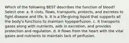 Which of the following BEST describes the function of blood? Select one: a. It clots, flows, transports, protects, and excretes to fight disease and life. b. It is a life-giving liquid that supports all the body's functions to maintain hypoperfusion. c. It transports gases along with nutrients, aids in excretion, and provides protection and regulation. d. It flows from the heart with the vital gases and nutrients to maintain lack of perfusion.