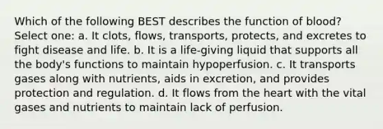 Which of the following BEST describes the function of blood? Select one: a. It clots, flows, transports, protects, and excretes to fight disease and life. b. It is a life-giving liquid that supports all the body's functions to maintain hypoperfusion. c. It transports gases along with nutrients, aids in excretion, and provides protection and regulation. d. It flows from the heart with the vital gases and nutrients to maintain lack of perfusion.