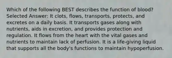 Which of the following BEST describes the function of blood? Selected Answer: It clots, flows, transports, protects, and excretes on a daily basis. It transports gases along with nutrients, aids in excretion, and provides protection and regulation. It flows from the heart with the vital gases and nutrients to maintain lack of perfusion. It is a life-giving liquid that supports all the body's functions to maintain hypoperfusion.