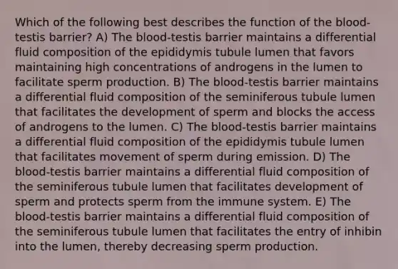 Which of the following best describes the function of the blood-testis barrier? A) The blood-testis barrier maintains a differential fluid composition of the epididymis tubule lumen that favors maintaining high concentrations of androgens in the lumen to facilitate sperm production. B) The blood-testis barrier maintains a differential fluid composition of the seminiferous tubule lumen that facilitates the development of sperm and blocks the access of androgens to the lumen. C) The blood-testis barrier maintains a differential fluid composition of the epididymis tubule lumen that facilitates movement of sperm during emission. D) The blood-testis barrier maintains a differential fluid composition of the seminiferous tubule lumen that facilitates development of sperm and protects sperm from the immune system. E) The blood-testis barrier maintains a differential fluid composition of the seminiferous tubule lumen that facilitates the entry of inhibin into the lumen, thereby decreasing sperm production.