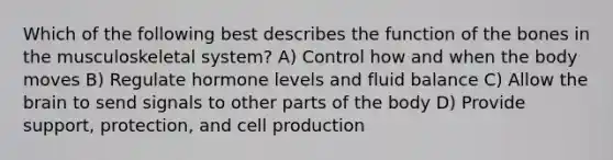 Which of the following best describes the function of the bones in the musculoskeletal system? A) Control how and when the body moves B) Regulate hormone levels and fluid balance C) Allow the brain to send signals to other parts of the body D) Provide support, protection, and cell production