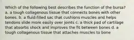 Which of the following best describes the function of the bursa? a. a tough collagenous tissue that connects bones with other bones. b. a fluid-filled sac that cushions muscles and helps tendons slide more easily over joints c. a thick pad of cartilage that absorbs shock and improves the fit between bones d. a tough collagenous tissue that attaches muscles to bone