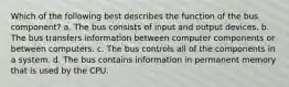 Which of the following best describes the function of the bus component? a. The bus consists of input and output devices. b. The bus transfers information between computer components or between computers. c. The bus controls all of the components in a system. d. The bus contains information in permanent memory that is used by the CPU.