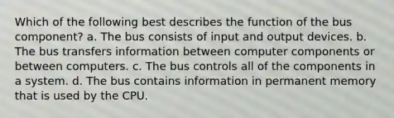 Which of the following best describes the function of the bus component? a. The bus consists of input and output devices. b. The bus transfers information between computer components or between computers. c. The bus controls all of the components in a system. d. The bus contains information in permanent memory that is used by the CPU.