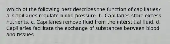 Which of the following best describes the function of capillaries? a. Capillaries regulate blood pressure. b. Capillaries store excess nutrients. c. Capillaries remove fluid from the interstitial fluid. d. Capillaries facilitate the exchange of substances between blood and tissues