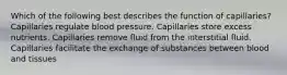 Which of the following best describes the function of capillaries? Capillaries regulate blood pressure. Capillaries store excess nutrients. Capillaries remove fluid from the interstitial fluid. Capillaries facilitate the exchange of substances between blood and tissues