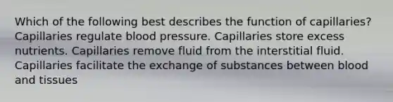 Which of the following best describes the function of capillaries? Capillaries regulate blood pressure. Capillaries store excess nutrients. Capillaries remove fluid from the interstitial fluid. Capillaries facilitate the exchange of substances between blood and tissues