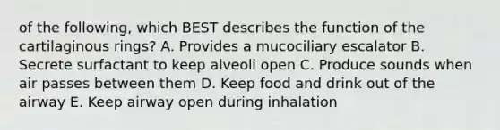 of the following, which BEST describes the function of the cartilaginous rings? A. Provides a mucociliary escalator B. Secrete surfactant to keep alveoli open C. Produce sounds when air passes between them D. Keep food and drink out of the airway E. Keep airway open during inhalation