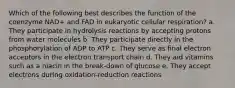 Which of the following best describes the function of the coenzyme NAD+ and FAD in eukaryotic cellular respiration? a. They participate in hydrolysis reactions by accepting protons from water molecules b. They participate directly in the phosphorylation of ADP to ATP c. They serve as final electron acceptors in the electron transport chain d. They aid vitamins such as a niacin in the break-down of glucose e. They accept electrons during oxidation-reduction reactions