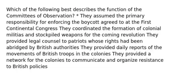 Which of the following best describes the function of the Committees of Observation? * They assumed the primary responsibility for enforcing the boycott agreed to at the First Continental Congress They coordinated the formation of colonial militias and stockpiled weapons for the coming revolution They provided legal counsel to patriots whose rights had been abridged by British authorities They provided daily reports of the movements of British troops in the colonies They provided a network for the colonies to communicate and organize resistance to British policies