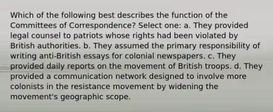 Which of the following best describes the function of the Committees of Correspondence? Select one: a. They provided legal counsel to patriots whose rights had been violated by British authorities. b. They assumed the primary responsibility of writing anti-British essays for colonial newspapers. c. They provided daily reports on the movement of British troops. d. They provided a communication network designed to involve more colonists in the resistance movement by widening the movement's geographic scope.